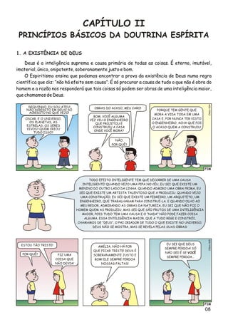 08
CAPÍTULO II
PRINCÍPIOS BÁSICOS DA DOUTRINA ESPÍRITA
1. A EXISTÊNCIA DE DEUS
Deus é a inteligência suprema e causa primária de todas as coisas. É eterno, imutável,
imaterial, único, onipotente, soberanamente justo e bom.
O Espiritismo ensina que podemos encontrar a prova da existência de Deus numa regra
científica que diz: “não há efeito sem causa”. É só procurar a causa de tudo o que não é obra do
homem e a razão nos responderá que tais coisas só podem ser obras de uma inteligência maior,
que chamamos de Deus.
FIM
4Clésio00
DEQUINHO, EU SOU ATEU!
NÃO ACREDITO EM DEUS! SÓ
ACREDITO NO QUE VEJO!
OBRAS DO ACASO, MEU CARO!
NÃO.
POR QUÊ?
PORQUE TEM GENTE QUE
MORA A VIDA TODA EM UMA
CASA E, POR NUNCA TER VISTO
O ENGENHEIRO, ACHA QUE FOI
O ACASO QUEM A CONSTRUIU!
BOM, VOCÊ ALGUMA
VEZ VIU O ENGENHEIRO
QUE PROJETOU E
CONSTRUIU A CASA
ONDE VOCÊ MORA?
OSCAR, E O UNIVERSO,
OS PLANETAS, AS
ESTRELAS, OS SERES
VIVOS? QUEM CRIOU
TUDO ISSO?
FIM
o5Clési00
ESTOU TÃO TRISTE!
FIZ UMA
COISA QUE
NÃO DEVIA!
POR QUÊ?
EU SEI QUE DEUS
SEMPRE PERDOA! SÓ
NÃO SEI É SE VOCÊ
SEMPRE PERDOA...
AMÉLIA, NÃO HÁ POR
QUE FICAR TRISTE! DEUS É
SOBERANAMENTE JUSTO E
BOM! ELE SEMPRE PERDOA
NOSSAS FALTAS!
TODO EFEITO INTELIGENTE TEM QUE DECORRER DE UMA CAUSA
INTELIGENTE! QUANDO VEJO UMA PIPA NO CÉU, EU SEI QUE EXISTE UM
MENINO DO OUTRO LADO DA LINHA. QUANDO ADMIRO UMA OBRA PRIMA, EU
SEI QUE EXISTE UM ARTISTA TALENTOSO QUE A PRODUZIU. QUANDO VEJO
UMA CONSTRUÇÃO, EU SEI QUE EXISTE UM PEDREIRO, UM ARQUITETO, UM
ENGENHEIRO, QUE TRABALHARAM PARA CONSTRUÍ-LA. E QUANDO OLHO AO
MEU REDOR, ADMIRANDO AS OBRAS DA NATUREZA, EU SEI QUE NÃO FOI O
HOMEM QUEM AS PRODUZIU, MAS SEI QUE SÃO FRUTOS DE UMA INTELIGÊNCIA
MAIOR, POIS TUDO TEM UMA CAUSA E O “NADA” NÃO PODE FAZER COISA
ALGUMA. ESSA INTELIGÊNCIA MAIOR, QUE A TUDO REGE E CONSTRÓI,
CHAMAMOS DE “DEUS”, O PAI CRIADOR DE TUDO O QUE EXISTE NO UNIVERSO.
DEUS NÃO SE MOSTRA, MAS SE REVELA PELAS SUAS OBRAS!
 