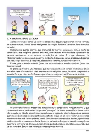 09
2. A IMORTALIDADE DA ALMA
A alma sobrevive ao corpo. Os espíritos são as almas daqueles que viveram sobre a Terra ou
em outros mundos. São os seres inteligentes da criação. Povoam o Universo, fora do mundo
material.
Dessa forma, quando ocorre o que chamamos de “morte”, na verdade, só há a morte do
corpo físico, mas o espírito continua existindo, com a mesma individualidade e guardando os
mesmos sentimentos e as mesmas recordações de antes. É o que chamamos de
“desencarnação”, ou seja, quando o espírito se liberta do seu corpo carnal, prosseguindo apenas
com o seu corpo espiritual. E o espírito, dessa forma, é eterno, nunca deixa de existir.
Existe, pois, o mundo material (plano dos encarnados) e o mundo espiritual (plano dos
desencarnados).
O “plano espiritual” é uma realidade que muitos desconhecem por ser invisível aos olhos.
Mas ele existe efetivamente, como ensinam muitas religiões, sendo, inclusive, comprovada a
sua existência por diversos fenômenos e por inúmeras pesquisas científicas nesse sentido.
FIM
o7Clési00
SABE, AMÉLIA, O
HOMEM TEM MUITO O QUE
EVOLUIR. ELE SÓ ACREDITA
NO QUE OS OLHOS VÊEM.
AI, QUE VERGONHA!
NUNCA MAIS VOU TROCAR
DE ROUPA, NEM TOMAR
BANHO PELADA!
MAS OS ESPÍRITOS, POR
EXEMPLO, SÃO INVISÍVEIS
AOS NOSSOS OLHOS E, NO
ENTANTO, EXISTEM E
ESTÃO EM TODA PARTE!
?
O Espiritismo vem nos trazer uma mensagem muito consoladora: Ninguém morre! O que
chamamos de morte, nada mais é do que uma “passagem”. Se temos a consciência de que a vida
não se acaba no túmulo, encontramos consolo para a nossa dor diante da perda de pessoas
queridas, pois sabemos que elas continuam existindo, só que em um outro “plano”, e que iremos
nos reencontrar num futuro próximo. Com a consciência da imortalidade da alma, aprendemos
ainda a controlar o nosso medo diante da morte, evitando o desespero, além de conseguirmos
suportar e enfrentar as dificuldades com ânimo, pois sabemos que elas são passageiras e que
um dia terão fim. É muito bom saber que somos espíritos imortais!
FIM
o6Clési00
ORA, SIMÃO, NÃO
PRECISA REPETIR O
PAI-NOSSO CEM
VEZES!
DEUS NÃO É
SURDO!
DEQUINHO, EU REZO
TODOS OS DIAS CEM VEZES O
PAI-NOSSO!
 
