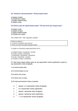 04. "Anoitecia silenciosamente." Nesta oração temos:
a) Sujeito simples
b) Oração sem sujeito.
c) Sujeito indeterminado.
d) Sujeito oculto.
05. Defina o tipo de sujeito desta oração: "Faz dez anos que cheguei aqui."
a) Sujeito oculto.
b) Sujeito simples.
c) Sujeito indeterminado.
d) Oração sem sujeito.
O6-.(OSEC-SP) – Nas seguintes orações:
“Pede-se silêncio.”
“A caverna anoitecia aos poucos.”
“Fazia um calor tremendo naquela tarde.”
O sujeito se classifica respectivamente como:
a) indeterminado, inexistente, simples
b) oculto, simples, inexistente
c) inexistente, inexistente, inexistente
d) oculto, inexistente, simples
e) simples, simples, inexistente
07- Nas frases abaixo indique quais as que apresentam verbos significativo e quais as
que apresentam verbo de ligação.
1) A menina estava feliz
2) A menina estava na rua.
3) A rainha virou bruxa.
4) A rainha virou a mesa.
5) Os dias permaneciam claros e quentes.
a. apenas 1 e 3 apresentam verbos de ligação.
b. 2 e 5 apresentam verbos significativo.
c. apenas 1 apresenta verbo de ligação.
d. apenas 1 apresenta verbo significativo.
e. 1, 3 e 5 apresentam verbos de ligação.
 