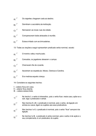 A) Os viajantes chegaram cedo ao destino.
B) Demitiram o secretário da instituição.
C) Nomearam as novas ruas da cidade.
D) Compareceram todos atrasados à reunião.
E) Estava irritado com as brincadeiras.
13- Todas as orações a seguir apresentam predicado verbo-nominal, exceto:
A) O menino voltou machucado.
B) Cansados, os jogadores deixaram o campo.
C) Chamavam-lhe de covarde.
D) Assistiram ao espetáculo, felizes, Clarissa e Carolina.
E) Era medrosa aquela criança.
14- Considere os seguintes trechos:
I – Juliana ficou em casa.
II – Juliana ficou doente.
III – Juliana estava triste.
1)
No trecho I, o verbo é intransitivo, pois o verbo ficar, neste caso, opõe-se a
sair, logo o predicado é verbal.
2)
Nos trechos II e III, o predicado é nominal, pois o verbo, de ligação em
ambos os casos, ligam os sujeitos aos seus predicativos.
4)
Nos trechos I e II, o predicado é nominal, pois o verbo “ficar” sempre é de
ligação.
5)
No trechos I e III, o predicado é verbo-nominal, pois o verbo é de ação e o
seu complemento, é um predicativo do sujeito.
 
