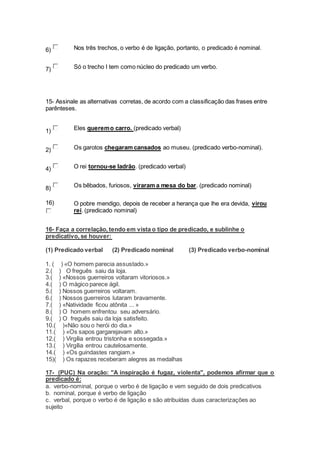 6) Nos três trechos, o verbo é de ligação, portanto, o predicado é nominal.
7) Só o trecho I tem como núcleo do predicado um verbo.
15- Assinale as alternativas corretas, de acordo com a classificação das frases entre
parênteses.
1) Eles queremo carro. (predicado verbal)
2) Os garotos chegaram cansados ao museu. (predicado verbo-nominal).
4) O rei tornou-se ladrão. (predicado verbal)
8) Os bêbados, furiosos, viraram a mesa do bar. (predicado nominal)
16) O pobre mendigo, depois de receber a herança que lhe era devida, virou
rei. (predicado nominal)
16- Faça a correlação, tendo em vista o tipo de predicado, e sublinhe o
predicativo, se houver:
(1) Predicado verbal (2) Predicado nominal (3) Predicado verbo-nominal
1. ( ) «O homem parecia assustado.»
2.( ) O freguês saiu da loja.
3.( ) «Nossos guerreiros voltaram vitoriosos.»
4.( ) O mágico parece ágil.
5.( ) Nossos guerreiros voltaram.
6.( ) Nossos guerreiros lutaram bravamente.
7.( ) «Natividade ficou atônita ... »
8.( ) O homem enfrentou seu adversário.
9.( ) O freguês saiu da loja satisfeito.
10.( )«Não sou o herói do dia.»
11.( ) «Os sapos gargarejavam alto.»
12.( ) Virgília entrou tristonha e sossegada.»
13.( ) Virgília entrou cautelosamente.
14.( ) «Os guindastes rangiam.»
15)( ) Os rapazes receberam alegres as medalhas
17- (PUC) Na oração: "A inspiração é fugaz, violenta", podemos afirmar que o
predicado é:
a. verbo-nominal, porque o verbo é de ligação e vem seguido de dois predicativos
b. nominal, porque é verbo de ligação
c. verbal, porque o verbo é de ligação e são atribuídas duas caracterizações ao
sujeito
 