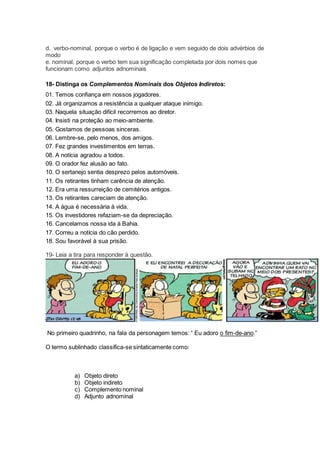 d. verbo-nominal, porque o verbo é de ligação e vem seguido de dois advérbios de
modo
e. nominal, porque o verbo tem sua significação completada por dois nomes que
funcionam como adjuntos adnominais
18- Distinga os Complementos Nominais dos Objetos Indiretos:
01. Temos confiança em nossos jogadores.
02. Já organizamos a resistência a qualquer ataque inimigo.
03. Naquela situação difícil recorremos ao diretor.
04. Insisti na proteção ao meio-ambiente.
05. Gostamos de pessoas sinceras.
06. Lembre-se, pelo menos, dos amigos.
07. Fez grandes investimentos em terras.
08. A notícia agradou a todos.
09. O orador fez alusão ao fato.
10. O sertanejo sentia desprezo pelos automóveis.
11. Os retirantes tinham carência de atenção.
12. Era uma ressurreição de cemitérios antigos.
13. Os retirantes careciam de atenção.
14. A água é necessária à vida.
15. Os investidores refaziam-se da depreciação.
16. Cancelamos nossa ida à Bahia.
17. Correu a notícia do cão perdido.
18. Sou favorável à sua prisão.
19- Leia a tira para responder à questão.
No primeiro quadrinho, na fala da personagem temos: “ Eu adoro o fim-de-ano.”
O termo sublinhado classifica-se sintaticamente como:
a) Objeto direto
b) Objeto indireto
c) Complemento nominal
d) Adjunto adnominal
 