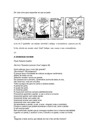 24- Leia a tira para responder ao que se pede:
a) ire do 2º quadrinho um adjunto adverbial e indique a circunstância expressa por ele.
b) tira aborda um assunto atual. Qual? Indique suas causas e suas conseqüências.
25-
A GRANDEZA DO MAR
Paulo Roberto Gaefke
(No livro "Quando é preciso Viver" página 29)
Você sabe por que o mar é tão grande?
Tão imenso? Tão poderoso?
É porque teve a humildade de colocar-se alguns centímetros
abaixo de todos os rios.
Sabendo receber, tornou-se grande.
Se quisesse ser o primeiro, centímetros acima de todos os rios,
não seria mar, mas sim uma ilha.
Toda sua água iria para os outros e estaria isolado.
A perda faz parte.
A queda faz parte.
A morte faz parte.
É impossível vivermos sempre satisfatoriamente.
Precisamos aprender a perder, a cair, a errar e a morrer.
Impossível ganhar sem saber perder.
Impossível andar sem saber cair.
Impossível acertar sem saber errar.
Impossível viver sem saber viver.
Se aprenderes a perder, a cair, a errar, ninguém mais o controlará.
Porque o máximo que poderá acontecer a você é cair, errar e perder.
E isto você já sabe.
Bem aventurado aquele que já consegue receber com a mesma naturalidade
o ganho e a perda, o acerto e o erro, o triunfo e a queda, a vida e a morte.
a)
Segundo o texto acima, que atitude do mar o fez ser tão imenso?
 