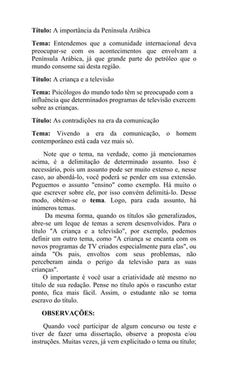 Título: A importância da Península Arábica
Tema: Entendemos que a comunidade internacional deva
preocupar-se com os acontecimentos que envolvam a
Península Arábica, já que grande parte do petróleo que o
mundo consome sai desta região.
Título: A criança e a televisão
Tema: Psicólogos do mundo todo têm se preocupado com a
influência que determinados programas de televisão exercem
sobre as crianças.
Título: As contradições na era da comunicação
Tema: Vivendo a era da comunicação, o homem
contemporâneo está cada vez mais só.
Note que o tema, na verdade, como já mencionamos
acima, é a delimitação de determinado assunto. Isso é
necessário, pois um assunto pode ser muito extenso e, nesse
caso, ao abordá-lo, você poderá se perder em sua extensão.
Peguemos o assunto "ensino" como exemplo. Há muito o
que escrever sobre ele, por isso convém delimitá-lo. Desse
modo, obtém-se o tema. Logo, para cada assunto, há
inúmeros temas.
Da mesma forma, quando os títulos são generalizados,
abre-se um leque de temas a serem desenvolvidos. Para o
título "A criança e a televisão", por exemplo, podemos
definir um outro tema, como "A criança se encanta com os
novos programas de TV criados especialmente para elas", ou
ainda "Os pais, envoltos com seus problemas, não
perceberam ainda o perigo da televisão para as suas
crianças".
O importante é você usar a criatividade até mesmo no
título de sua redação. Pense no título após o rascunho estar
ponto, fica mais fácil. Assim, o estudante não se torna
escravo do título.
OBSERVAÇÕES:
Quando você participar de algum concurso ou teste e
tiver de fazer uma dissertação, observe a proposta e/ou
instruções. Muitas vezes, já vem explicitado o tema ou título;
 