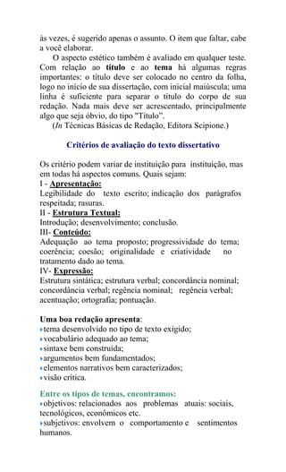 às vezes, é sugerido apenas o assunto. O item que faltar, cabe
a você elaborar.
O aspecto estético também é avaliado em qualquer teste.
Com relação ao título e ao tema há algumas regras
importantes: o título deve ser colocado no centro da folha,
logo no início de sua dissertação, com inicial maiúscula; uma
linha é suficiente para separar o título do corpo de sua
redação. Nada mais deve ser acrescentado, principalmente
algo que seja óbvio, do tipo "Título”.
(In Técnicas Básicas de Redação, Editora Scipione.)
Critérios de avaliação do texto dissertativo
Os critério podem variar de instituição para instituição, mas
em todas há aspectos comuns. Quais sejam:
I - Apresentação:
Legibilidade do texto escrito; indicação dos parágrafos
respeitada; rasuras.
II - Estrutura Textual:
Introdução; desenvolvimento; conclusão.
III- Conteúdo:
Adequação ao tema proposto; progressividade do tema;
coerência; coesão; originalidade e criatividade no
tratamento dado ao tema.
IV- Expressão:
Estrutura sintática; estrutura verbal; concordância nominal;
concordância verbal; regência nominal; regência verbal;
acentuação; ortografia; pontuação.
Uma boa redação apresenta:
tema desenvolvido no tipo de texto exigido;
vocabulário adequado ao tema;
sintaxe bem construída;
argumentos bem fundamentados;
elementos narrativos bem caracterizados;
visão crítica.
Entre os tipos de temas, encontramos:
objetivos: relacionados aos problemas atuais: sociais,
tecnológicos, econômicos etc.
subjetivos: envolvem o comportamento e sentimentos
humanos.
 