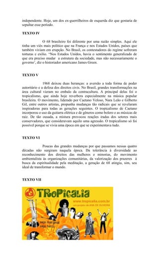 independente. Hoje, um dos ex-guerrilheiros de esquerda diz que gostaria de
sepultar esse período.
TEXTO IV
O 68 brasileiro foi diferente por uma razão simples. Aqui ele
tinha um viés mais político que na França e nos Estados Unidos, países que
também viviam em erupção. No Brasil, os contestadores do regime sofreram
torturas e exílio. “Nos Estados Unidos, havia o sentimento generalizado de
que era preciso mudar a estrutura da sociedade, mas não necessariamente o
governo’, diz o historiador americano James Green.
TEXTO V
1968 deixou duas heranças: a aversão a toda forma de poder
autoritário e a defesa dos direitos civis. No Brasil, grandes transformações na
área cultural vieram no embalo da contracultura. A principal delas foi o
tropicalismo, que ainda hoje reverbera especialmente na música popular
brasileira. O movimento, liderado por Caetano Veloso, Nara Leão e Gilberto
Gil, entre outros artistas, propunha mudanças tão radicais que se revelaram
inspiradoras para todas as gerações seguintes. O tropicalismo de Caetano
incorporou o uso da guitarra elétrica e de gêneros como bolero e as músicas de
raiz. De tão ousada, a mistura provocou reações iradas dos setores mais
conservadores, que consideravam aquilo uma agressão. O tropicalismo só foi
possível porque se vivia uma época em que se experimentava tudo.
TEXTO VI
Poucas das grandes mudanças por que passamos nessas quatro
décadas não surgiram naquela época. Da tolerância à diversidade ao
reconhecimento dos direitos das mulheres e minorias, do movimento
ambientalista às organizações comunitárias, da valorização dos prazeres à
busca da espiritualidade pela meditação, a geração de 68 atingiu, sim, seu
ideal de transformar o mundo.
TEXTO VII
 