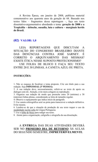 A Revista Época, em janeiro de 2008, publicou material
comemorativo aos quarenta anos da geração de 68. Baseado nos
textos lidos – fragmentos dessa reportagem –, faça um texto
dissertativo-argumentativo abordando o tema: geração de 2008 e a
Tropicália – deboche, ousadia, luta e cultura – marginais heróis
do Brasil.
(02) VALOR: 1,0
LEIA REPORTAGENS QUE DISCUTAM A
SITUAÇÃO DO CONGRESSO BRASILEIRO DIANTE
DAS DENÚNCIAS CONTRA JOSÉ SARNEY. É
CORRETO O ARQUIVAMENTO DAS MESMAS?
EXISTE ÉTICA NESSE SUPOSTO PROTECIONISMO?
USE FOLHA DE BLOCO E FAÇA SEU TEXTO
ENTRE 20 E 30 LINHAS, A CANETA AZUL OU PRETA.
INSTRUÇÕES:
1. Não se esqueça de focalizar o tema proposto. Crie um título para a sua
redação. Seja IMPESSOAL (3ª PESSOA).
2. A sua redação deve, necessariamente, referir-se ao texto de apoio ou
dialogar com ele. Atenção, evite mera colagem ou reprodução.
3. Organize sua redação de modo que preencha entre 20 (mínimo) e 30
(máximo) linhas plenas, considerando-se letra de tamanho regular.
4. Observe o espaçamento que indica início de parágrafo.
5. Use caneta esferográfica azul ou preta para transcrever a redação definitiva.
Evite rasuras.
6. Lembre-se de que a situação de produção de seu texto requer o uso da
modalidade escrita culta da Língua Portuguesa.
7. Use a folha de bloco para redigir seu texto.
8. Atente para a organização, caligrafia e ortografia da sua dissertação.
A ENTREGA DAS DUAS ATIVIDADES DEVERÁ
SER NO PRIMEIRO DIA DE RETORNO ÀS AULAS
DO SEGUNDO SEMESTRE, IMPRETERIVELMENTE.
 