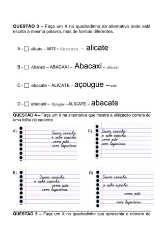 QUESTÃO 3 – Faça um X no quadradinho da alternativa onde está 
escrita a mesma palavra, mas de formas diferentes. 
A -  alicate – ARTE – Abacate - alicate 
B -  Abacaxi – ABACAXI – Abacaxi – abacaxi 
C -  abacate – ALICATE – açougue – arte 
D -  abacaxi – Açougue – ALICATE – abacate 
QUESTÃO 4 – Faça um X na alternativa que mostra a utilização correta de 
uma folha de caderno. 
A) C) 
B) D) 
QUESTÃO 5 – Faça um X no quadradinho que apresenta o número de 
 