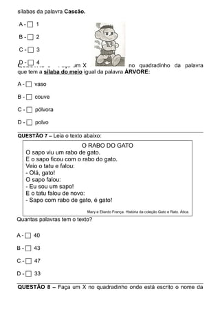 sílabas da palavra Cascão. 
A -  1 
B -  2 
C -  3 
D -  4 
QUESTÃO 6 – Faça um X no quadradinho da palavra 
que tem a sílaba do meio igual da palavra ÁRVORE: 
A -  vaso 
B -  couve 
C -  pólvora 
D -  polvo 
QUESTÃO 7 – Leia o texto abaixo: 
O RABO DO GATO 
O sapo viu um rabo de gato. 
E o sapo ficou com o rabo do gato. 
Veio o tatu e falou: 
- Olá, gato! 
O sapo falou: 
- Eu sou um sapo! 
E o tatu falou de novo: 
- Sapo com rabo de gato, é gato! 
Mary e Eliardo França. História da coleção Gato e Rato. Ática. 
Quantas palavras tem o texto? 
A -  40 
B -  43 
C -  47 
D -  33 
QUESTÃO 8 – Faça um X no quadradinho onde está escrito o nome da 
 