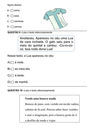 figura abaixo: 
A -  cama 
B -  casa 
C -  camisola 
D -  camisa 
QUESTÃO 9 –Leia o texto silenciosamente: 
Anoiteceu. Apareceu no céu uma Lua 
de cara inchada. O galo saiu para o 
meio do quintal e cantou: -Co-ro-co-có, 
boa noite dona Lua! 
Nesse texto, a Lua apareceu no céu: 
A)  à noite. 
B)  ao meio-dia. 
C)  à tarde. 
D)  de manhã. 
QUESTÃO 10 –Leia o texto silenciosamente: 
Vendo uma boneca usada 
Boneca de pano, com vestido em tecido xadrez, 
cabelos de lã azul. Precisa saber fazer vestidos 
e usar a imaginação, pois a boneca gosta de ir 
a desfiles de moda e viajar. 
 