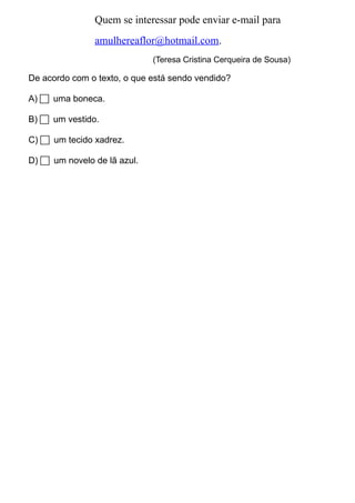 Quem se interessar pode enviar e-mail para 
amulhereaflor@hotmail.com. 
(Teresa Cristina Cerqueira de Sousa) 
De acordo com o texto, o que está sendo vendido? 
A)  uma boneca. 
B)  um vestido. 
C)  um tecido xadrez. 
D)  um novelo de lã azul. 
 