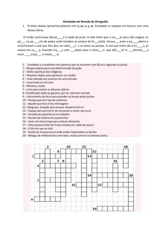 Atividades de Revisão de Ortografia
1. O texto abaixo apresenta palavras com s, ss, c, ç, sc. Complete os espaços em branco com uma
dessas letras.
O irmão continuava descal____o à saída da praia. A mãe tinha que o cal___ar para não magoar os
pé___ no pa____eio de pedra onde também se andava de bi___icleta. Atrave___aram a pa____adeira e
encontraram o avô que lhes deu um abra___o e os levou ao parque. A avó que tinha ido à mi____a, já
estava em ca___a, fazendo ma___a com ___ebola para o almo___o. que delí___ia! A ___obreme___a
eram ____ereja___ e melan___ia.
2. Complete a cruzadinha com palavras que se escrevem com G ou J, seguindo as pistas:
1 – Roupa própria para uma determinada situação
2 – Chefe espiritual dos indígenas
3 – Pequeno objeto para pendurar no cordão
4 – Taxa cobrada aos usuários de uma estrada
5 – Local onde se cria aves
6 – Maneira, modo
7 – Livro para anotar os afazeres diários
8 –Gratificação dada ao garçom, por ter sido bem servido
9 – Instrumento de ferro para prender os braços pelos pulsos
10 – Pessoa que tem loja de comércio
11 – Aquele que leva e traz mensagens
12 –Desgraça, situação que assusta, desperta horror
13 – Espaço para percorrer de um ponto a outro, percurso
14 – Período de experiência no trabalho
15 – Revista de história em quadrinhos
16 – Vaso com boca larga para colocar alimentos
17 – Doce pastoso feito de frutas cozidas em calda de açúcar
18 – O dia em que se está
19 - Tecido da mucosa bucal onde estão implantados os dentes
20 – Mingau de milho branco com leite, muito comum na Semana Santa
 