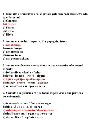 1. Qual das alternativas abaixo possui palavras com mais letras do
que fonemas?
a) Caderno
b) Chapéu
c) Flores
d) Livro
e) Disco
2. Assinale a melhor resposta. Em papagaio, temos:
a) um ditongo
b) um tritongo
c) um trissílabo
d) um oxítono
e) um proparoxítono
3. Assinale a série em que apenas um dos vocábulos não possui
dígrafo:
a) folha - ficha - lenha - fecho
b) lento - bomba - trinco - algum
c) águia - queijo - quatro - quero
d) descer - cresço - exceto - exsudar
e) serra - vosso - arrepio – assinar
4- Assinale a seqüência em que todas as palavras estão partidas
corretamente.
a) trans-a-tlân-ti-co / fi-el / sub-ro-gar
b) bis-a-vô / du-e-lo / fo-ga-réu
c) sub-lin-gual / bis-ne-to / de-ses-pe-rar
d) des-li-gar / sub-ju-gar / sub-scre-ver
e) cis-an-di-no / es-pé-cie / a-teu
 