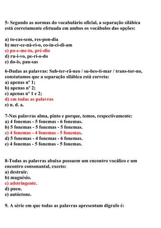 5- Segundo as normas do vocabulário oficial, a separação silábica
está corretamente efetuada em ambos os vocábulos das opções:
a) to-cas-sem, res-pon-dia
b) mer-ce-ná-ri-o, co-in-ci-di-am
c) po-e-me-to, pré-dio
d) ru-i-vo, pe-rí-o-do
e) do-is, pau-sas
6-Dadas as palavras: Sub-ter-râ-neo / su-bes-ti-mar / trans-tor-no,
constatamos que a separação silábica está correta:
a) apenas nº 1;
b) apenas nº 2;
c) apenas nº 1 e 2;
d) em todas as palavras
e) n. d. a.
7-Nas palavras alma, pinto e porque, temos, respectivamente:
a) 4 fonemas - 5 fonemas - 6 fonemas.
b) 5 fonemas - 5 fonemas - 5 fonemas.
c) 4 fonemas - 4 fonemas - 5 fonemas.
d) 5 fonemas - 4 fonemas - 6 fonemas.
e) 4 fonemas - 5 fonemas - 5 fonemas.
8-Todas as palavras abaixo possuem um encontro vocálico e um
encontro consonantal, exceto:
a) destruir.
b) magnésio.
c) adstringente.
d) pneu.
e) autóctone.
9. A série em que todas as palavras apresentam dígrafo é:
 