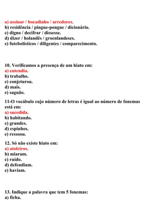 a) assinar / bocadinho / arredores.
b) residência / pingue-pongue / dicionário.
c) digno / decifrar / dissesse.
d) dizer / holandês / groenlandeses.
e) futebolísticos / diligentes / comparecimento.
10. Verificamos a presença de um hiato em:
a) entendia.
b) trabalho.
c) conjeturou.
d) mais.
e) saguão.
11-O vocábulo cujo número de letras é igual ao número de fonemas
está em:
a) sucedida.
b) habitando.
c) grandes.
d) espinhos.
e) ressoou.
12. Só não existe hiato em:
a) atoleiros.
b) miaram.
c) ruído.
d) defendiam.
e) haviam.
13. Indique a palavra que tem 5 fonemas:
a) ficha.
 