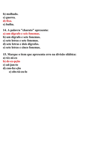 b) molhado.
c) guerra.
d) fixo.
e) hulha.
14. A palavra "charuto" apresenta:
a) um dígrafo e seis fonemas.
b) um dígrafo e sete fonemas.
c) sete letras e sete fonemas.
d) sete letras e dois dígrafos.
e) sete letras e cinco fonemas.
15. Marque o item que apresenta erro na divisão silábica:
a) téc-ni-co
b) de-ce-pção
c) ad-jun-to
d) con-fec-ção
e) obs-tá-cu-lo
 