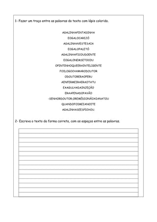 1- Fazer um traço entre as palavras do texto com lápis colorido.
AGALINHAPINTADINHA
EOGALOCARIJÓ
AGALINHAVESTESAIA
EOGALOPALETÓ
AGALINHAFICOUDOENTE
EOGALONEMSETOCOU
OPINTINHOQUEERAINTELIGENTE
FOILOGOCHAMARODOUTOR
ODOUTORERAOPERU
AENFERMEIRAERAOTATU
EAAGULHADAINJEÇÃO
ERAAPENADOPAVÃO
-SENHORDOUTOR,OREMÉDIONÃOAIANATOU
QUANDOFOIMEIANOITE
AGALINHASEESPICHOU.
2- Escreva o texto da forma correta, com os espaços entre as palavras.