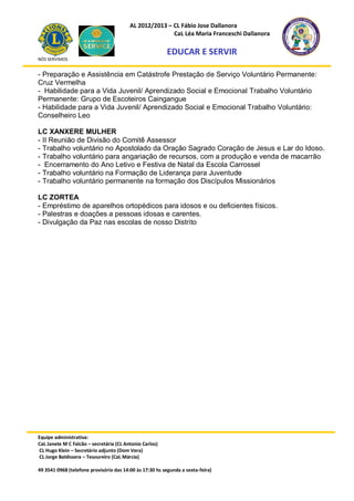 AL 2012/2013 – CL Fábio Jose Dallanora
                                                        CaL Léa Maria Franceschi Dallanora

                                                         EDUCAR E SERVIR
NÓS SERVIMOS


- Preparação e Assistência em Catástrofe Prestação de Serviço Voluntário Permanente:
Cruz Vermelha
- Habilidade para a Vida Juvenil/ Aprendizado Social e Emocional Trabalho Voluntário
Permanente: Grupo de Escoteiros Caingangue
- Habilidade para a Vida Juvenil/ Aprendizado Social e Emocional Trabalho Voluntário:
Conselheiro Leo

LC XANXERE MULHER
- II Reunião de Divisão do Comitê Assessor
- Trabalho voluntário no Apostolado da Oração Sagrado Coração de Jesus e Lar do Idoso.
- Trabalho voluntário para angariação de recursos, com a produção e venda de macarrão
- Encerramento do Ano Letivo e Festiva de Natal da Escola Carrossel
- Trabalho voluntário na Formação de Liderança para Juventude
- Trabalho voluntário permanente na formação dos Discípulos Missionários

LC ZORTEA
- Empréstimo de aparelhos ortopédicos para idosos e ou deficientes físicos.
- Palestras e doações a pessoas idosas e carentes.
- Divulgação da Paz nas escolas de nosso Distrito




Equipe administrativa:
CaL Janete M C Falcão – secretária (CL Antonio Carlos)
CL Hugo Klein – Secretário adjunto (Dom Vera)
CL Jorge Baldissera – Tesoureiro (CaL Márcia)

49 3541 0968 (telefone provisório das 14:00 às 17:30 hs segunda a sexta-feira)
 