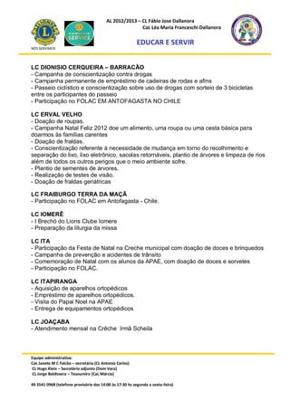 AL 2012/2013 – CL Fábio Jose Dallanora
                                                        CaL Léa Maria Franceschi Dallanora

                                                         EDUCAR E SERVIR
NÓS SERVIMOS




LC DIONISIO CERQUEIRA – BARRACÃO
- Campanha de conscientização contra drogas
- Campanha permanente de empréstimo de cadeiras de rodas e afins
- Passeio ciclístico e conscientização sobre uso de drogas com sorteio de 3 bicicletas
entre os participantes do passeio
- Participação no FOLAC EM ANTOFAGASTA NO CHILE

LC ERVAL VELHO
- Doação de roupas.
- Campanha Natal Feliz 2012 doe um alimento, uma roupa ou uma cesta básica para
doarmos às famílias carentes
- Doação de fraldas.
- Conscientização referente à necessidade de mudança em torno do recolhimento e
separação do lixo, lixo eletrônico, sacolas retornáveis, plantio de árvores e limpeza de rios
além de todos os outros perigos que o meio ambiente sofre.
- Plantio de sementes de árvores.
- Realização de testes de visão.
- Doação de fraldas geriátricas

LC FRAIBURGO TERRA DA MAÇÃ
- Participação no FOLAC em Antofagasta - Chile.

LC IOMERÊ
- I Brechó do Lions Clube Iomere
- Preparação da liturgia da missa

LC ITA
- Participação da Festa de Natal na Creche municipal com doação de doces e brinquedos
- Campanha de prevenção e acidentes de trânsito
- Comemoração de Natal com os alunos da APAE, com doação de doces e sorvetes
- Participação no FOLAC.

LC ITAPIRANGA
- Aquisição de aparelhos ortopédicos
- Empréstimo de aparelhos ortopédicos.
- Visita do Papai Noel na APAE
- Entrega de equipamentos ortopédicos

LC JOAÇABA
- Atendimento mensal na Crêche Irmã Scheila



Equipe administrativa:
CaL Janete M C Falcão – secretária (CL Antonio Carlos)
CL Hugo Klein – Secretário adjunto (Dom Vera)
CL Jorge Baldissera – Tesoureiro (CaL Márcia)

49 3541 0968 (telefone provisório das 14:00 às 17:30 hs segunda a sexta-feira)
 