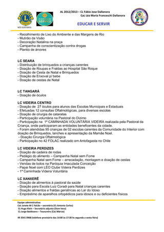 AL 2012/2013 – CL Fábio Jose Dallanora
                                                        CaL Léa Maria Franceschi Dallanora

                                                         EDUCAR E SERVIR
NÓS SERVIMOS


- Recolhimento de Lixo do Ambiente e das Margens de Rio
- Mutirão da Visão
- Decoração Natalina na praça
- Campanha de conscientização contra drogas
- Plantio de árvores


LC SEARA
- Distribuição de brinquedos a crianças carentes
- Doação de Roupas e Fraldas ao Hospital São Roque
- Doação de Cesta de Natal e Brinquedos
- Doação de Enxoval p/ bebe
- Doação de cestas de Natal


LC TANGARÁ
- Doação de óculos

LC VIDEIRA CENTRO
- Doação de 27 óculos para alunos das Escolas Municipais e Estaduais
- Efetuadas 12 consultas Oftalmológicas, para diversas escolas
- Doação de cirurgia de cataratas
- Participação voluntária na Pastoral do Dizimo
- Participação na 1ª CAMINHADA VOLUNTÁRIA VIDEIRA realizada pela Pastoral da
Criança, onde participaram as entidades beneficentes da cidade.
- Foram atendidas 95 crianças de 02 escolas carentes da Comunidade do Interior com
doação de Brinquedos, lanches e apresentação da Mamãe Noel.
 - Doação Cirurgia Oftalmológica
- Participação no 42 FOLAC realizado em Antofagasta no Chile

LC VIDEIRA PERDIZES
- Doação de cadeira de rodas
- Pedágio do alimento – Campanha Natal sem Fome
- Campanha Natal sem Fome – arrecadação, montagem e doação de cestas
- Vendas de bolos na Paróquia Imaculada Conceição
- Papai Noel com LÉO Clube Videira Perdizes
- 1ª Caminhada Videira Voluntária

LC XANXERÊ
- Doação de alimentos à pastoral da saúde
- Doação para Escola Luiz Coradi para Natal crianças carentes
- Doação alimentos e fraldas geriátricas ao Lar do Idoso
- Empréstimo de aparelhos ortopédicos para idosos e ou deficientes físicos

Equipe administrativa:
CaL Janete M C Falcão – secretária (CL Antonio Carlos)
CL Hugo Klein – Secretário adjunto (Dom Vera)
CL Jorge Baldissera – Tesoureiro (CaL Márcia)

49 3541 0968 (telefone provisório das 14:00 às 17:30 hs segunda a sexta-feira)
 