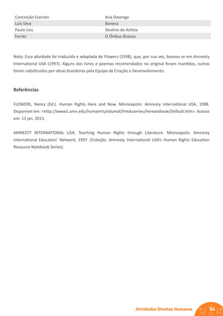 14
Atividades Direitos Humanos
Conceição Evaristo Ana Davenga
Luís Silva Boneca
Paulo Lins Destino de Artista
Ferréz O Ônibus Branco
Nota: Essa atividade foi traduzida e adaptada de Flowers (1998), que, por sua vez, baseou-se em Amnesty
International USA (1997). Alguns dos livros e poemas recomendados no original foram mantidos, outros
foram substituídos por obras brasileiras pela Equipe de Criação e Desenvolvimento.
Referências
FLOWERS, Nancy (Ed.). Human Rights Here and Now. Minneapolis: Amnesty International USA, 1998.
Disponível em: <http://www1.umn.edu/humanrts/edumat/hreduseries/hereandnow/Default.htm>. Acesso
em: 13 jan. 2015.
AMNESTY INTERNATIONAL USA. Teaching Human Rights through Literature. Minneapolis: Amnesty
International Educators’ Network, 1997. (Coleção: Amnesty International USA’s Human Rights Education
Resource Notebook Series).
 