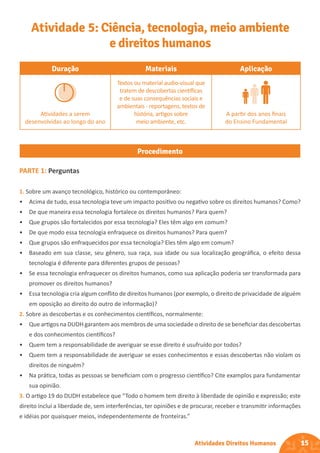 15
Atividades Direitos Humanos
Duração Materiais Aplicação
Atividades a serem
desenvolvidas ao longo do ano
Textos ou material audio-visual que
tratem de descobertas científicas
e de suas consequências sociais e
ambientais - reportagens, textos de
história, artigos sobre
meio ambiente, etc.
A partir dos anos finais
do Ensino Fundamental
Procedimento
Atividade 5: Ciência, tecnologia, meio ambiente
e direitos humanos
PARTE 1: Perguntas
1. Sobre um avanço tecnológico, histórico ou contemporâneo:
• Acima de tudo, essa tecnologia teve um impacto positivo ou negativo sobre os direitos humanos? Como?
• De que maneira essa tecnologia fortalece os direitos humanos? Para quem?
• Que grupos são fortalecidos por essa tecnologia? Eles têm algo em comum?
• De que modo essa tecnologia enfraquece os direitos humanos? Para quem?
• Que grupos são enfraquecidos por essa tecnologia? Eles têm algo em comum?
• Baseado em sua classe, seu gênero, sua raça, sua idade ou sua localização geográfica, o efeito dessa
tecnologia é diferente para diferentes grupos de pessoas?
• Se essa tecnologia enfraquecer os direitos humanos, como sua aplicação poderia ser transformada para
promover os direitos humanos?
• Essa tecnologia cria algum conflito de direitos humanos (por exemplo, o direito de privacidade de alguém
em oposição ao direito do outro de informação)?
2. Sobre as descobertas e os conhecimentos científicos, normalmente:
• Que artigos na DUDH garantem aos membros de uma sociedade o direito de se beneficiar das descobertas
e dos conhecimentos científicos?
• Quem tem a responsabilidade de averiguar se esse direito é usufruído por todos?
• Quem tem a responsabilidade de averiguar se esses conhecimentos e essas descobertas não violam os
direitos de ninguém?
• Na prática, todas as pessoas se beneficiam com o progresso científico? Cite examplos para fundamentar
sua opinião.
3. O artigo 19 do DUDH estabelece que “Todo o homem tem direito à liberdade de opinião e expressão; este
direito inclui a liberdade de, sem interferências, ter opiniões e de procurar, receber e transmitir informações
e idéias por quaisquer meios, independentemente de fronteiras.”
 