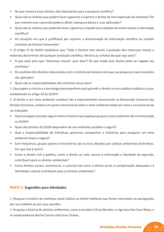 16
Atividades Direitos Humanos
• De que maneira esses direitos são importantes para a pesquisa científica?
• Quais são os motivos que podem levar o governo a suprimir o direito de livre expressão de cientistas? De
que maneira essa supressão poderia afetar a pesquisa básica e suas aplicações?
• Quais são os motivos que poderiam levar o governo a impedir seus cidadãos de terem acesso a informação
científica?
• Há situações em que é justificável por suprimir a disseminação da informação científica ou impedir
cientistas de falarem livremente?
4. O Artigo 27 do DUDH estabelece que “Todo o homem tem direito à proteção dos interesses morais e
materiais decorrentes de qualquer produção científica, literária ou artística da qual seja autor.”
• O que você acha que “interesses morais” quer dizer? De que modo esse direito pode ser negado aos
cientistas?
• Os cientistas têm direitos relacionados com o controle da maneira com que sua pesquisa e suas invenções
são aplicadas?
• Quais são as responsabilidades dos cientistas nessa área?
5. Que papeis a ciência e a tecnologia desempenham para garantir o direito a uma audiência pública e justa,
estabelecida no artigo 10 do DUDH?
6. O direito a um meio ambiente saudável não é explicitamente mencionado na Declaração Universal dos
Direitos Humanos, embora um pacto internacional sobre o meio ambiente esteja em meio a um processo de
ser esboçado.
• Você consegue conceber algum motivo histórico que explique porque o meio ambiente não é mencionado
no DUDH?
• Quais dos direitos do DUDH dependem de um ambiente saudável e seguro?
• Qual a responsabilidade de indivíduos, governos, companhias e indústrias para assegurar um meio
ambiente limpo e seguro?
• Com frequência, grupos pobres e minoritários são os mais afetados por práticas ambientais destrutivas.
Por que isso é assim?
• Como o direito civil e político, como o direito ao voto, acesso à informação e liberdade de exprssão,
contribuem para os direitos ambientais?
• Como direitos sociais, economicos, e culturais tais como o direito ao lar, à compensação adequada e à
identidade cultural contribuem para os direitos ambientais?
PARTE 2: Sugestões para Atividades
1. Pesquise a história de cientistas como Galileo ou Andrei Sakharov que foram silenciados ou perseguidos
por seu trabalho ou por suas opiniões.
2. Pesquise a história de ativistas ambientais, como o brasileiro Chico Mendes, o nigeriano Ken Saro-Wiwa, e
os estadunidenses Rachel Carson and Cesar Chavez.
 