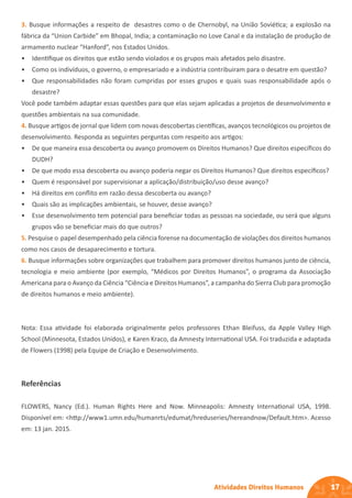 17
Atividades Direitos Humanos
3. Busque informações a respeito de desastres como o de Chernobyl, na União Soviética; a explosão na
fábrica da “Union Carbide” em Bhopal, India; a contaminação no Love Canal e da instalação de produção de
armamento nuclear “Hanford”, nos Estados Unidos.
• Identifique os direitos que estão sendo violados e os grupos mais afetados pelo disastre.
• Como os indivíduos, o governo, o empresariado e a indústria contribuiram para o desatre em questão?
• Que responsabilidades não foram cumpridas por esses grupos e quais suas responsabilidade após o
desastre?
Você pode também adaptar essas questões para que elas sejam aplicadas a projetos de desenvolvimento e
questões ambientais na sua comunidade.
4. Busque artigos de jornal que lidem com novas descobertas científicas, avanços tecnológicos ou projetos de
desenvolvimento. Responda as seguintes perguntas com respeito aos artigos:
• De que maneira essa descoberta ou avanço promovem os Direitos Humanos? Que direitos específicos do
DUDH?
• De que modo essa descoberta ou avanço poderia negar os Direitos Humanos? Que direitos específicos?
• Quem é responsável por supervisionar a aplicação/distribuição/uso desse avanço?
• Há direitos em conflito em razão dessa descoberta ou avanço?
• Quais são as implicações ambientais, se houver, desse avanço?
• Esse desenvolvimento tem potencial para beneficiar todas as pessoas na sociedade, ou será que alguns
grupos vão se beneficiar mais do que outros?
5. Pesquise o papel desempenhado pela ciência forense na documentação de violações dos direitos humanos
como nos casos de desaparecimento e tortura.
6. Busque informações sobre organizações que trabalhem para promover direitos humanos junto de ciência,
tecnologia e meio ambiente (por exemplo, “Médicos por Direitos Humanos”, o programa da Associação
Americana para o Avanço da Ciência “Ciência e Direitos Humanos”, a campanha do Sierra Club para promoção
de direitos humanos e meio ambiente).
Nota: Essa atividade foi elaborada originalmente pelos professores Ethan Bleifuss, da Apple Valley High
School (Minnesota, Estados Unidos), e Karen Kraco, da Amnesty International USA. Foi traduzida e adaptada
de Flowers (1998) pela Equipe de Criação e Desenvolvimento.
Referências
FLOWERS, Nancy (Ed.). Human Rights Here and Now. Minneapolis: Amnesty International USA, 1998.
Disponível em: <http://www1.umn.edu/humanrts/edumat/hreduseries/hereandnow/Default.htm>. Acesso
em: 13 jan. 2015.
 