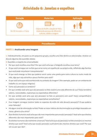 18
Atividades Direitos Humanos
Duração Materiais Aplicação
De 30 minutos a 1 hora
Cópias da DUDH, coleção de fotos
mostrando pessoas de diferentes
culturas, idades e origens
Todas as idades
Procedimento
Atividade 6: Janelas e espelhos
PARTE 1: Analisando uma imagem
1. Individualmente, em pares ou em pequenos grupos, escolha uma foto dentre as selecionadas. Analise-a e
discuta algumas das questões abaixo.
2. Questões a respeito da universalidade:
• Por que você escolheu essa foto? Por que você acha que o fotógrafo escolheu esse tema?
• O que você consegue ver na foto que serve como um espelho de sua própria vida, refletindo algo familiar
que você pode reconhecer tranquilamente?
• O que você enxerga na foto que poderia servir como uma janela para outra cultura ou outro modo de
vida, algo que seja estranho e pouco familiar para você?
• O que você acha que está acontecendo no contexto da imagem? (Por exemplo, pode ser um ambiente de
trabalho ou um espaço religioso).
• Como a(s) pessoa(s) se sente(m)?
• Em que sentido você acha que a(s) pessoa(s) na foto vive(m) uma vida diferente da sua? Ela(s) tem(têm)
valores, necessidades, esperanças ou expectativas diferentes?
• Em que sentido você acha que a(s) pessoa(s) na foto se parece(m) com você? Ela(s) compartilha(m)
valores, necessidades, esperanças ou expectativas semelhantes?
• Essa imagem consegue mostrar todos os aspectos do estilo de vida dessa(s) pessoa(s)? O que poderia
estar faltando?
• Há algum sinal de vitimização na foto? Pode-se notar indícios de discriminação ou privilégio baseados em
classe, gênero e/ou etnia?
• Que direitos humanos você acha que são mais importantes para essa(s) pessoa(s)? Você acha que direitos
diferentes são mais importantes para você?
• Os direitos humanos são realmente universais? Você acha que a(s) pessoa(s) na foto anseia(m) os mesmos
direitos que você? Você acha que essa(s) pessoa(s) usufrui(em) dos mesmos direitos que você? Por que
sim ou por que não?
 