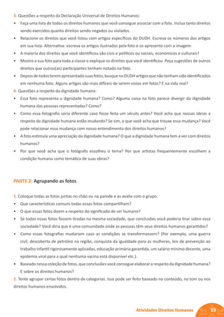 19
Atividades Direitos Humanos
3. Questões a respeito da Declaração Universal de Direitos Humanos:
• Faça uma lista de todos os direitos humanos que você consegue associar com a foto. Inclua tanto direitos
sendo exercidos quanto direitos sendo negados ou violados.
• Relacione os direitos que você listou com artigos específicos do DUDH. Escreva os números dos artigos
em sua lista. Alternativa: escreva os artigos ilustrados pela foto e os apresente com a imagem.
• A maioria dos direitos que você identificou são civis e políticos ou sociais, economicos e culturais?
• Mostre a sua foto para toda a classe e explique os direitos que você identificou. Peça sugestões de outros
direitos que outros(as) participantes tenham notado na foto.
• Depoisdetodosteremapresentadosuasfotos,busquenoDUDHartigosquenãotenhamsidoidentificados
em nenhuma foto. Alguns artigos são mais difíceis de serem vistos em fotos? E na vida real?
4. Questões a respeito da dignidade humana:
• Essa foto representa a dignidade humana? Como? Alguma coisa na foto parece divergir da dignidade
humana das pessoas representadas? Como?
• Como essa fotografia seria diferente caso fosse feita um século antes? Você acha que nossas ideias a
respeito da dignidade humana estão mudando? Se sim, o que você acha que trouxe essa mudança? Você
pode relacionar essa mudança com nosso entendimento dos direitos humanos?
• A foto estimula uma apreciação da dignidade humana? O que a dignidade humana tem a ver com direitos
humanos?
• Por que você acha que o fotógrafo escolheu o tema? Por que artistas frequentemente escolhem a
condição humana como temática de suas obras?
PARTE 2: Agrupando as fotos
1. Coloque todas as fotos juntas no chão ou na parede e as avalie com o grupo.
• Que características comuns todas essas fotos compartilham?
• O que essas fotos dizem a respeito do significado de ser humano?
• Se todas essas fotos fossem tiradas na mesma sociedade, que conclusões você poderia tirar sobre essa
sociedade? Você diria que é uma comunidade onde as pessoas têm seus direitos humanos garantidos?
• Como essas fotografias mudariam caso as condições se transformassem? (Por exemplo, uma guerra
civil, descoberta de petróleo na região, conquista da igualdade para as mulheres, leis de prevenção ao
trabalho infantil rigorosamente aplicadas, educação primária garantida, um salário mínimo decente, uma
epidemia viral para a qual nenhuma vacina está disponível etc.).
• Baseado nessa coleção de fotos, que conclusões você consegue elaborar a respeito da dignidade humana?
E sobre os direitos humanos?
2. Tente agrupar certas fotos dentro de categorias. Isso pode ser feito baseado no conteúdo, no tom ou nos
direitos humanos envolvidos.
 