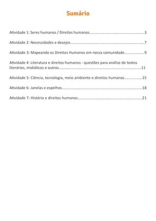Sumário
Atividade 1: Seres humanos / Direitos humanos....................................................3
Atividade 2: Necessidades e desejos......................................................................7
Atividade 3: Mapeando os Direitos Humanos em nossa comunidade...................9
Atividade 4: Literatura e direitos humanos - questões para análise de textos
literários, midiáticos e outros..............................................................................11
Atividade 5: Ciência, tecnologia, meio ambiente e direitos humanos.................15
Atividade 6: Janelas e espelhos............................................................................18
Atividade 7: História e direitos humanos.............................................................21
 