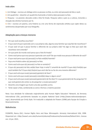 20
Atividades Direitos Humanos
Indo além
1. Um Diálogo – escreva um diálogo entre as pessoas na foto, ou entre a(s) pessoa(s) da foto e você.
2. Um quadrinho – desenhe um quadrinho ilustrando a história da(s) pessoa(s) na foto.
3. Pesquisa – se possível, descubra onde a foto foi tirada. Pesquise sobre o país ou a cultura, incluindo a
situação dos direitos humanos por lá.
4. Crie – escreva um poema, uma história ou crie uma forma de expressão artística que capte ideias ou
sentimentos despertados por essa fotografia.
Adaptação para crianças menores
• Por que você escolheu essa foto?
• O que você vê que é parecido com a sua própria vida, alguma coisa familiar que seja fácil de reconhecer?
• O que você vê que é pouco familiar e diferente de sua própria vida? Há algo na foto que você não
reconhece nem entende?
• Em que parte do mundo você pensa que a foto foi tirada?
• Como você pensa que essa pessoa é parecida com você? De que modo essa pessoa é diferente de você?
• O que você pensa que a(s) pessoa(s) na foto está(ão) fazendo?
• Faça uma história sobre a(s) pessoa(s) na foto.
• Como você acha que a(s) pessoa(s) na foto se sente(m)?
• O que a(s) pessoa(s) da foto vai(ão) fazer hoje à noite? E amanhã de manhã? O que ela(s) fará(ão) que
você também faz? O que ela(s) faz(em) que você não faz ou faz de uma maneira diferente?
• O que você acha que essa(s) pessoa(s) gosta(m) de fazer?
• Como você acha que essa(s) pessoa(s) estará(ão) daqui a alguns anos?
• O que você acha que essa(s) pessoa(s) gostaria(m) de lhe dizer? E o que gostaria(m) de lhe perguntar? O
que você gostaria de contar ou de perguntar a essa(s) pessoa(s)?
• Desenhe uma imagem que ilustre uma das questões acima.
• Tente copiar a foto, combinando as cores e formas o máximo possível.
Nota: Essa atividade foi elaborada originalmente pela Human Rights Educators’ Network, da Amnesty
International USA, parcialmente baseada no projeto National Seed (<http://www.nationalseedproject.
org>), desenvolvido por Emily Style. Foi traduzida e adaptada de Flowers (1998) pela Equipe de Criação e
Desenvolvimento.
Referências
FLOWERS, Nancy (Ed.). Human Rights Here and Now. Minneapolis: Amnesty International USA, 1998.
Disponível em: <http://www1.umn.edu/humanrts/edumat/hreduseries/hereandnow/Default.htm>. Acesso
em: 13 jan. 2015.
 