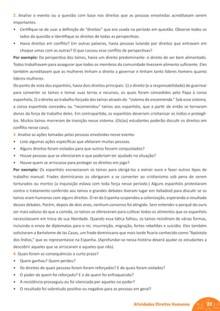 22
Atividades Direitos Humanos
2. Analise o evento ou a questão com base nos direitos que as pessoas envolvidas acreditavam serem
importantes.
• Certifique-se de usar a definição de “direitos” que era usada na período em questão. Observe todos os
lados da questão e identifique os direitos de todas as perspectivas.
• Havia direitos em conflito? Em outras palavras, havia pessoas lutando por direitos que entravam em
choque umas com as outras? O que causou esse conflito de perspectivas?
Por exemplo: Da perspectiva dos taínos, havia um direito predominante: o direito de ser bem alimentado.
Todos trabalhavam para assegurar que todos os membros da comunidade tivessem alimento suficiente. Eles
também acreditavam que as mulheres tinham o direito a governar e tinham tanto líderes homens quanto
líderes mulheres.
Do ponto de vista dos espanhóis, havia dois direitos principais: 1) o direito (e a responsabilidade) de guerrear
para converter os taínos e tomar suas terras e recursos, os quais foram concedidos pelo Papa à coroa
espanhola; 2) o direito ao trabalho forçado dos taínos através do “sistema de encomienda.” Sob esse sistema,
a coroa espanhola concedeu ou “recomendou” taínos aos espanhóis, que a partir de então se tornaram
donos da força de trabalho deles. Em contrapartida, os espanhóis deveriam cristianizar os índios e protegê-
los. Muitos taínos morreram de inanição nesse sistema. (Os(as) estudantes poderão discutir os direitos em
conflito nesse caso).
3. Analise as ações tomadas pelas pessoas envolvidas nesse evento:
• Liste algumas ações específicas que afetaram muitas pessoas.
• Alguns direitos foram violados para que outros fossem conquistados?
• Houve pessoas que se silenciaram e que poderiam ter ajudado na situação?
• Houve quem se arriscasse para proteger os direitos em jogo?
Por exemplo: Os espanhóis escravizaram os taínos para obrigá-los a extrair ouro e fazer outros tipos de
trabalho manual. Frades dominicanos os obrigaram a se converter ao cristianismo sob pena de serem
torturados ou mortos (a Inquisição estava com toda força nesse período.) Alguns espanhóis protestaram
contra o tratamento conferido aos taínos e grandes debates tiveram lugar em Valladoid para discutir se os
taínos eram humanos com alguns direitos. O rei da Espanha suspendeu a colonização, esperando o resultado
desses debates. Porém, depois de dois anos, nenhum consenso foi atingido. Sem entender o porquê do ouro
ser mais valioso do que a comida, os taínos se ofereceram para cultivar todos os alimentos que os espanhóis
necessitassem em troca de sua liberdade. Quando essa tática falhou, os taínos resistiram de várias formas,
incluindo o envio de diplomatas para o rei, insurreição, migração, fortes rebeliões e suicídio. Eles também
solicitaram a Bartolome de las Casas, um frade dominicano que mais tarde ficaria conhecido como “Apóstolo
dos Índios,” que os representasse na Espanha. (Aprofundar-se nessa história deverá ajudar os estudantes a
descobrir aqueles que se arriscaram e aqueles que não).
4. Quais foram as consequências a curto prazo?
• Quem ganhou? Quem perdeu?
• Os direitos de quais pessoas foram foram reforçados? E de quais foram violados?
• O poder de quem foi reforçado? E o de quem foi enfraquecido?
• A resistência prosseguiu ou foi silenciada por aqueles no poder?
• O resultado foi sobretudo positivo ou negativo para as pessoas em geral?
 