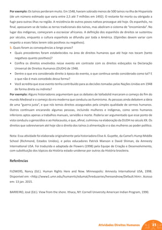 23
Atividades Direitos Humanos
Por exemplo: Os taínos perderam muito. Em 1548, haviam sobrado menos de 500 taínos na ilha de Hispaniola
(de um número estimado que varia entre 2,5 até 7 milhões em 1492). O restante foi morto ou obrigado a
fugir para outras ilhas na região. A resistência de outros povos nativos prossegue até hoje. Os espanhóis, no
final, apossaram-se de todas as terras tradicionais dos taínos, mas aboliram o sistema de “encomienda”. No
lugar dos indígenas, começaram a escravizar africanos. A definição dos espanhóis de direitos se sustentou
por séculos, enquanto a cultura espanhola se difundiu por toda a América. (Opiniões devem variar com
respeito a esses fatos terem sido positivos ou negativos).
5. Quais foram as consequências a longo prazo?
• Quais precedentes foram estabelecidos na área de direitos humanos que até hoje nos tocam (tanto
negativos quanto positivos)?
• Confira os direitos envolvidos nesse evento em contraste com os direitos esboçados na Declaração
Universal de Direitos Humanos (DUDH) de 1948.
• Dentre o que era considerado direito à época do evento, o que continua sendo considerado como tal? E
o que não é mais concebido dessa forma?
• Você acredita que esse evento tenha contribuído para as decisões tomadas pelas Nações Unidas em 1948
de forma direta ou indireta?
Por exemplo: Alguns historiadores argumentam que os debates de Valladolid marcaram o começo do fim do
mundo Medieval e o começo da era moderna que conduziu ao Iluminismo. As pessoas ainda debatem a ideia
de uma “guerra justa”, e que nós temos direitos assegurados pela simples qualidade de sermos humanos.
Outros continuam encarando algumas pessoas, incluindo mulheres e indígenas, como seres humanos
inferiores aptos apenas a trabalhos manuais, servidão e morte. Poderia ser argumentado que esse ponto de
vista conduziu a genocídios e ao Holocausto, e que, afinal, culminou na elaboração da DUDH no século XX. Os
direitos que sobreviveram até hoje são o direito dos taínos à alimentação e o das mulheres ao poder político.
Nota: Essa atividade foi elaborada originalmente pela historiadora Elise A. Guyette, da Camel’s Hump Middle
School (Richmond, Estados Unidos), e pelos educadores Patrick Manson e David Shiman, da Amnesty
International USA. Foi traduzida e adaptada de Flowers (1998) pela Equipe de Criação e Desenvolvimento,
com substituição dos tópicos da História estado-unidense por outros da História brasileira.
Referências
FLOWERS, Nancy (Ed.). Human Rights Here and Now. Minneapolis: Amnesty International USA, 1998.
Disponível em: <http://www1.umn.edu/humanrts/edumat/hreduseries/hereandnow/Default.htm>. Acesso
em: 13 jan. 2015.
BARREIRO, José (Ed.). View from the shore. Ithaca, NY: Cornell University American Indian Program, 1990.
 