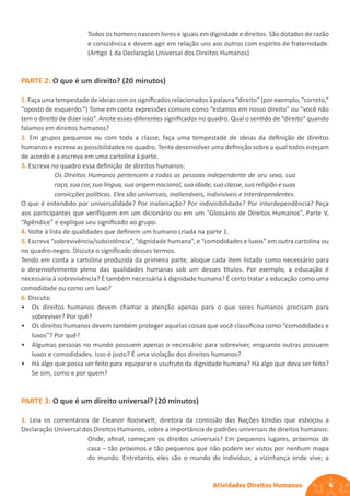 4
Atividades Direitos Humanos
Todos os homens nascem livres e iguais em dignidade e direitos. São dotados de razão
e consciência e devem agir em relação uns aos outros com espírito de fraternidade.
(Artigo 1 da Declaração Universal dos Direitos Humanos)
PARTE 2: O que é um direito? (20 minutos)
1.Façaumatempestadedeideias comossignificadosrelacionados àpalavra“direito”(porexemplo,“correto,”
“oposto de esquerdo.”) Tome em conta expressões comuns como “estamos em nosso direito” ou “você não
tem o direito de dizer isso”. Anote esses diferentes significados no quadro. Qual o sentido de “direito” quando
falamos em direitos humanos?
2. Em grupos pequenos ou com toda a classe, faça uma tempestade de ideias da definição de direitos
humanos e escreva as possibilidades no quadro. Tente desenvolver uma definição sobre a qual todos estejam
de acordo e a escreva em uma cartolina à parte.
3. Escreva no quadro essa definição de direitos humanos:
Os Direitos Humanos pertencem a todas as pessoas independente de seu sexo, sua
raça, sua cor, sua língua, sua origem nacional, sua idade, sua classe, sua religião e suas
convicções políticas. Eles são universais, inalienáveis, indivisíveis e interdependentes.
O que é entendido por universalidade? Por inalienação? Por indivisibilidade? Por interdependência? Peça
aos participantes que verifiquem em um dicionário ou em um “Glossário de Direitos Humanos”, Parte V,
“Apêndice” e explique seu significado ao grupo.
4. Volte à lista de qualidades que definem um humano criada na parte 1.
5. Escreva “sobrevivência/subsistência”, “dignidade humana”, e “comodidades e luxos” em outra cartolina ou
no quadro-negro. Discuta o significado desses termos.
Tendo em conta a cartolina produzida da primeira parte, aloque cada item listado como necessário para
o desenvolvimento pleno das qualidades humanas sob um desses títulos. Por exemplo, a educação é
necessária à sobrevivência? É também necessária à dignidade humana? É certo tratar a educação como uma
comodidade ou como um luxo?
6. Discuta:
• Os direitos humanos devem chamar a atenção apenas para o que seres humanos precisam para
sobreviver? Por quê?
• Os direitos humanos devem também proteger aquelas coisas que você classificou como “comodidades e
luxos”? Por quê?
• Algumas pessoas no mundo possuem apenas o necessário para sobreviver, enquanto outras possuem
luxos e comodidades. Isso é justo? É uma violação dos direitos humanos?
• Há algo que possa ser feito para equiparar o usufruto da dignidade humana? Há algo que deva ser feito?
Se sim, como e por quem?
PARTE 3: O que é um direito universal? (20 minutos)
1. Leia os comentários de Eleanor Roosevelt, diretora da comissão das Nações Unidas que esboçou a
Declaração Universal dos Direitos Humanos, sobre a importância de padrões universais de direitos humanos:
Onde, afinal, começam os direitos universais? Em pequenos lugares, próximos de
casa – tão próximos e tão pequenos que não podem ser vistos por nenhum mapa
do mundo. Entretanto, eles são o mundo do indivíduo; a vizinhança onde vive; a
 