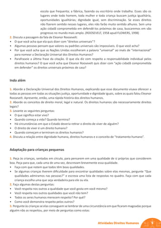 5
Atividades Direitos Humanos
escola que frequenta; a fábrica, fazenda ou escritório onde trabalha. Esses são os
lugares onde todo homem, toda mulher e toda criança buscam justiça igualitária,
oportunidades igualitárias; dignidade igual, sem discriminação. Se esses direitos
não fizerem sentido nesses lugares, eles não farão muito sentido alhures. Sem uma
ação cidadã comprometida em defendê-los próximos de casa, buscaremos em vão
progresso no mundo mais amplo. (ROOSEVELT, 1958 apud FLOWERS, 1998)
2. Discuta a passagem da fala de Eleanor Roosevelt:
• O que você acha que ela quis dizer com “direitos universais”?
• Algumas pessoas pensam que valores ou padrões universais são impossíveis. O que você acha?
• Por que você acha que as Nações Unidas escolheram a palavra “universal” ao invés de “internacional”
para nomear a Declaração Universal dos Direitos Humanos?
• Parafraseie a última frase da citação. O que ela diz com respeito a responsabilidade individual pelos
direitos humanos? O que você acha que Eleanor Roosevelt quis dizer com “ação cidadã comprometida
em defender” os direitos universais próximos de casa?
Indo além
1. Aborde a Declaração Universal dos Direitos Humanos, explicando que esse documento visava oferecer a
todas as pessoas em todas as situações justiça, oportunidade e dignidade iguais, sobre as quais falou Eleanor
Roosevelt. Apresente, então, uma rápida história dos direitos humanos.
2. Aborde os conceitos de direito moral, legal e natural. Os direitos humanos são necessariamente direitos
legais?
3. Levante as seguintes perguntas:
• O que significa estar vivo?
• Quando começa a vida? Quando termina?
• Há circunstâncias em que o Estado deveria retirar o direito de viver de alguém?
• O direito de viver é um direito humano?
• Quando começam e terminam os direitos humanos?
4. Discuta a relação entre dignidade humana, direitos humanos e o conceito de “tratamento humano”.
Adaptação para crianças pequenas
1. Peça às crianças, sentadas em círculo, para pensarem em uma qualidade de si próprias que considerem
boa. Peça para que, cada uma de uma vez, descrevam brevemente essa qualidade.
• Faça com que notem que todos têm boas qualidades.
• Se algumas crianças tiverem dificuldade para encontrar qualidades sobre elas mesmas, pergunte “Que
qualidades admiramos nas pessoas?” e escreva uma lista de respostas no quadro. Faça com que cada
criança escolha uma que seja verdadeira para ele ou ela.
2. Faça algumas destas perguntas:
• Você respeita nos outros a qualidade que você gosta em você mesmo?
• Você respeita nos outros qualidades que você não tem?
• Todos os seres humanos merecem respeito? Por quê?
• Como você demonstra respeito pelos outros?
3. Pergunte às crianças se elas conseguem se lembrar de uma circunstância em que ficaram magoadas porque
alguém não as respeitou, por meio de perguntas como estas:
 