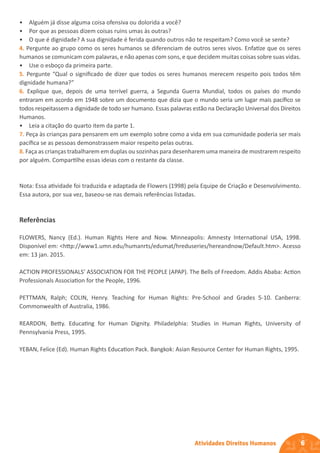 6
Atividades Direitos Humanos
• Alguém já disse alguma coisa ofensiva ou dolorida a você?
• Por que as pessoas dizem coisas ruins umas às outras?
• O que é dignidade? A sua dignidade é ferida quando outros não te respeitam? Como você se sente?
4. Pergunte ao grupo como os seres humanos se diferenciam de outros seres vivos. Enfatize que os seres
humanos se comunicam com palavras, e não apenas com sons, e que decidem muitas coisas sobre suas vidas.
• Use o esboço da primeira parte.
5. Pergunte “Qual o significado de dizer que todos os seres humanos merecem respeito pois todos têm
dignidade humana?”
6. Explique que, depois de uma terrível guerra, a Segunda Guerra Mundial, todos os países do mundo
entraram em acordo em 1948 sobre um documento que dizia que o mundo seria um lugar mais pacífico se
todos respeitassem a dignidade de todo ser humano. Essas palavras estão na Declaração Universal dos Direitos
Humanos.
• Leia a citação do quarto item da parte 1.
7. Peça às crianças para pensarem em um exemplo sobre como a vida em sua comunidade poderia ser mais
pacífica se as pessoas demonstrassem maior respeito pelas outras.
8. Faça as crianças trabalharem em duplas ou sozinhas para desenharem uma maneira de mostrarem respeito
por alguém. Compartilhe essas ideias com o restante da classe.
Nota: Essa atividade foi traduzida e adaptada de Flowers (1998) pela Equipe de Criação e Desenvolvimento.
Essa autora, por sua vez, baseou-se nas demais referências listadas.
Referências
FLOWERS, Nancy (Ed.). Human Rights Here and Now. Minneapolis: Amnesty International USA, 1998.
Disponível em: <http://www1.umn.edu/humanrts/edumat/hreduseries/hereandnow/Default.htm>. Acesso
em: 13 jan. 2015.
ACTION PROFESSIONALS’ ASSOCIATION FOR THE PEOPLE (APAP). The Bells of Freedom. Addis Ababa: Action
Professionals Association for the People, 1996.
PETTMAN, Ralph; COLIN, Henry. Teaching for Human Rights: Pre-School and Grades 5-10. Canberra:
Commonwealth of Australia, 1986.
REARDON, Betty. Educating for Human Dignity. Philadelphia: Studies in Human Rights, University of
Pennsylvania Press, 1995.
YEBAN, Felice (Ed). Human Rights Education Pack. Bangkok: Asian Resource Center for Human Rights, 1995.
 