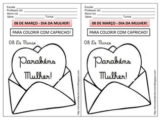 Escola: _________________________________________                                         Escola: _________________________________________
Professor (a): ____________________________________                                       Professor (a): ____________________________________
Aluno (a): _______________________________________                                        Aluno (a): _______________________________________
Série: ____________________ Turma: _______________                                        Série: ____________________ Turma: _______________

     08 DE MARÇO - DIA DA MULHER!                                                              08 DE MARÇO - DIA DA MULHER!

    PARA COLORIR COM CAPRICHO!                                                               PARA COLORIR COM CAPRICHO!




                                                  http://simonehelendrumondblogspot.com




                                                                                                                                            http://simonehelendrumondblogspot.com
 