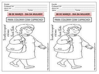 Escola: _________________________________________                                         Escola: _________________________________________
Professor (a): ____________________________________                                       Professor (a): ____________________________________
Aluno (a): _______________________________________                                        Aluno (a): _______________________________________
Série: ____________________ Turma: _______________                                        Série: ____________________ Turma: _______________

     08 DE MARÇO - DIA DA MULHER!                                                              08 DE MARÇO - DIA DA MULHER!

    PARA COLORIR COM CAPRICHO!                                                               PARA COLORIR COM CAPRICHO!




                                                  http://simonehelendrumondblogspot.com




                                                                                                                                            http://simonehelendrumondblogspot.com
 