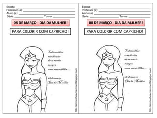 Escola: _________________________________________                                         Escola: _________________________________________
Professor (a): ____________________________________                                       Professor (a): ____________________________________
Aluno (a): _______________________________________                                        Aluno (a): _______________________________________
Série: ____________________ Turma: _______________                                        Série: ____________________ Turma: _______________

     08 DE MARÇO - DIA DA MULHER!                                                              08 DE MARÇO - DIA DA MULHER!

    PARA COLORIR COM CAPRICHO!                                                               PARA COLORIR COM CAPRICHO!




                                                  http://simonehelendrumondblogspot.com




                                                                                                                                            http://simonehelendrumondblogspot.com
 