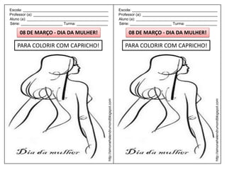 Escola: _________________________________________                                         Escola: _________________________________________
Professor (a): ____________________________________                                       Professor (a): ____________________________________
Aluno (a): _______________________________________                                        Aluno (a): _______________________________________
Série: ____________________ Turma: _______________                                        Série: ____________________ Turma: _______________

     08 DE MARÇO - DIA DA MULHER!                                                              08 DE MARÇO - DIA DA MULHER!

    PARA COLORIR COM CAPRICHO!                                                               PARA COLORIR COM CAPRICHO!




                                                  http://simonehelendrumondblogspot.com




                                                                                                                                            http://simonehelendrumondblogspot.com
 