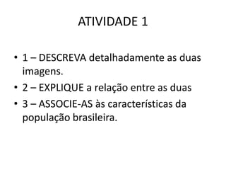 ATIVIDADE 1
• 1 – DESCREVA detalhadamente as duas
imagens.
• 2 – EXPLIQUE a relação entre as duas
• 3 – ASSOCIE-AS às características da
população brasileira.

 