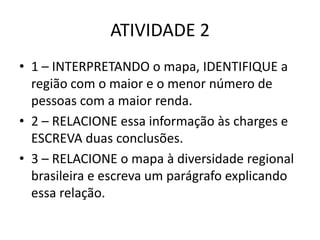 ATIVIDADE 2
• 1 – INTERPRETANDO o mapa, IDENTIFIQUE a
região com o maior e o menor número de
pessoas com a maior renda.
• 2 – RELACIONE essa informação às charges e
ESCREVA duas conclusões.
• 3 – RELACIONE o mapa à diversidade regional
brasileira e escreva um parágrafo explicando
essa relação.

 