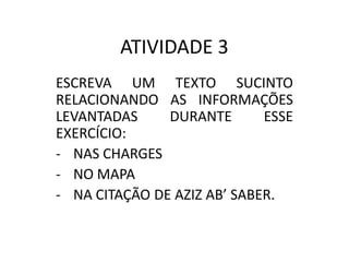 ATIVIDADE 3
ESCREVA UM TEXTO SUCINTO
RELACIONANDO AS INFORMAÇÕES
LEVANTADAS
DURANTE
ESSE
EXERCÍCIO:
- NAS CHARGES
- NO MAPA
- NA CITAÇÃO DE AZIZ AB’ SABER.

 