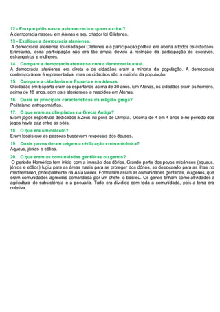 12 - Em que pólis nasce a democracia e quem a criou?
A democracia nasceu em Atenas e seu criador foi Clístenes.
13 - Explique a democracia ateniense.
A democracia ateniense foi criada por Clístenes e a participação política era aberta a todos os cidadãos.
Entretanto, essa participação não era tão ampla devido à restrição da participação de escravos,
estrangeiros e mulheres.
14. Compare a democracia ateniense com a democracia atual.
A democracia ateniense era direta e os cidadãos eram a minoria da população. A democracia
contemporânea é representativa, mas os cidadãos são a maioria da população.
15. Compare a cidadania em Esparta e em Atenas.
O cidadão em Esparta eram os espartanos acima de 30 anos. Em Atenas, os cidadãos eram os homens,
acima de 18 anos, com pais atenienses e nascidos em Atenas.
16. Quais as principais características da religião grega?
Politeísmo antropomórfico.
17. O que eram as olimpíadas na Grécia Antiga?
Eram jogos esportivos dedicados a Zeus na pólis de Olímpia. Ocorria de 4 em 4 anos e no período dos
jogos havia paz entre as pólis.
18. O que era um oráculo?
Eram locais que as pessoas buscavam respostas dos deuses.
19. Quais povos deram origem a civilização creto-micênica?
Aqueus, jônios e eólios.
20. O que eram as comunidades gentílicas ou genos?
O período Homérico tem início com a invasão dos dórios. Grande parte dos povos micênicos (aqueus,
jônios e eólios) fugiu para as áreas rurais para se proteger dos dórios, se deslocando para as ilhas no
mediterrâneo, principalmente na ÁsiaMenor. Formaram assim as comunidades gentílicas, ou genos, que
eram comunidades agrícolas comandada por um chefe, o basileu. Os genos tinham como atividades a
agricultura de subsistência e a pecuária. Tudo era dividido com toda a comunidade, pois a terra era
coletiva.
 