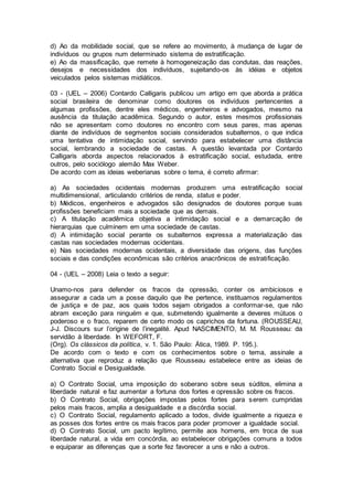 d) Ao da mobilidade social, que se refere ao movimento, à mudança de lugar de
indivíduos ou grupos num determinado sistema de estratificação.
e) Ao da massificação, que remete à homogeneização das condutas, das reações,
desejos e necessidades dos indivíduos, sujeitando-os às idéias e objetos
veiculados pelos sistemas midiáticos.
03 - (UEL – 2006) Contardo Calligaris publicou um artigo em que aborda a prática
social brasileira de denominar como doutores os indivíduos pertencentes a
algumas profissões, dentre eles médicos, engenheiros e advogados, mesmo na
ausência da titulação acadêmica. Segundo o autor, estes mesmos profissionais
não se apresentam como doutores no encontro com seus pares, mas apenas
diante de indivíduos de segmentos sociais considerados subalternos, o que indica
uma tentativa de intimidação social, servindo para estabelecer uma distância
social, lembrando a sociedade de castas. A questão levantada por Contardo
Calligaris aborda aspectos relacionados à estratificação social, estudada, entre
outros, pelo sociólogo alemão Max Weber.
De acordo com as ideias weberianas sobre o tema, é correto afirmar:
a) As sociedades ocidentais modernas produzem uma estratificação social
multidimensional, articulando critérios de renda, status e poder.
b) Médicos, engenheiros e advogados são designados de doutores porque suas
profissões beneficiam mais a sociedade que as demais.
c) A titulação acadêmica objetiva a intimidação social e a demarcação de
hierarquias que culminem em uma sociedade de castas.
d) A intimidação social perante os subalternos expressa a materialização das
castas nas sociedades modernas ocidentais.
e) Nas sociedades modernas ocidentais, a diversidade das origens, das funções
sociais e das condições econômicas são critérios anacrônicos de estratificação.
04 - (UEL – 2008) Leia o texto a seguir:
Unamo-nos para defender os fracos da opressão, conter os ambiciosos e
assegurar a cada um a posse daquilo que lhe pertence, instituamos regulamentos
de justiça e de paz, aos quais todos sejam obrigados a conformar-se, que não
abram exceção para ninguém e que, submetendo igualmente a deveres mútuos o
poderoso e o fraco, reparem de certo modo os caprichos da fortuna. (ROUSSEAU,
J-J. Discours sur l’origine de l’inegalité. Apud NASCIMENTO, M. M. Rousseau: da
servidão à liberdade. In WEFORT, F.
(Org). Os clássicos da política, v. 1. São Paulo: Ática, 1989. P. 195.).
De acordo com o texto e com os conhecimentos sobre o tema, assinale a
alternativa que reproduz a relação que Rousseau estabelece entre as ideias de
Contrato Social e Desigualdade.
a) O Contrato Social, uma imposição do soberano sobre seus súditos, elimina a
liberdade natural e faz aumentar a fortuna dos fortes e opressão sobre os fracos.
b) O Contrato Social, obrigações impostas pelos fortes para serem cumpridas
pelos mais fracos, amplia a desigualdade e a discórdia social.
c) O Contrato Social, regulamento aplicado a todos, divide igualmente a riqueza e
as posses dos fortes entre os mais fracos para poder promover a igualdade social.
d) O Contrato Social, um pacto legítimo, permite aos homens, em troca de sua
liberdade natural, a vida em concórdia, ao estabelecer obrigações comuns a todos
e equiparar as diferenças que a sorte fez favorecer a uns e não a outros.
 