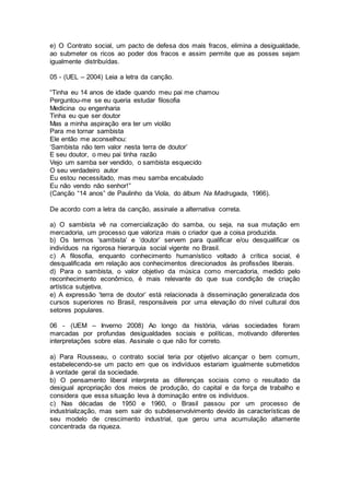 e) O Contrato social, um pacto de defesa dos mais fracos, elimina a desigualdade,
ao submeter os ricos ao poder dos fracos e assim permite que as posses sejam
igualmente distribuídas.
05 - (UEL – 2004) Leia a letra da canção.
“Tinha eu 14 anos de idade quando meu pai me chamou
Perguntou-me se eu queria estudar filosofia
Medicina ou engenharia
Tinha eu que ser doutor
Mas a minha aspiração era ter um violão
Para me tornar sambista
Ele então me aconselhou:
‘Sambista não tem valor nesta terra de doutor’
E seu doutor, o meu pai tinha razão
Vejo um samba ser vendido, o sambista esquecido
O seu verdadeiro autor
Eu estou necessitado, mas meu samba encabulado
Eu não vendo não senhor!”
(Canção “14 anos” de Paulinho da Viola, do álbum Na Madrugada, 1966).
De acordo com a letra da canção, assinale a alternativa correta.
a) O sambista vê na comercialização do samba, ou seja, na sua mutação em
mercadoria, um processo que valoriza mais o criador que a coisa produzida.
b) Os termos ‘sambista’ e ‘doutor’ servem para qualificar e/ou desqualificar os
indivíduos na rigorosa hierarquia social vigente no Brasil.
c) A filosofia, enquanto conhecimento humanístico voltado à crítica social, é
desqualificada em relação aos conhecimentos direcionados às profissões liberais.
d) Para o sambista, o valor objetivo da música como mercadoria, medido pelo
reconhecimento econômico, é mais relevante do que sua condição de criação
artística subjetiva.
e) A expressão ‘terra de doutor’ está relacionada à disseminação generalizada dos
cursos superiores no Brasil, responsáveis por uma elevação do nível cultural dos
setores populares.
06 - (UEM – Inverno 2008) Ao longo da história, várias sociedades foram
marcadas por profundas desigualdades sociais e políticas, motivando diferentes
interpretações sobre elas. Assinale o que não for correto.
a) Para Rousseau, o contrato social teria por objetivo alcançar o bem comum,
estabelecendo-se um pacto em que os indivíduos estariam igualmente submetidos
à vontade geral da sociedade.
b) O pensamento liberal interpreta as diferenças sociais como o resultado da
desigual apropriação dos meios de produção, do capital e da força de trabalho e
considera que essa situação leva à dominação entre os indivíduos.
c) Nas décadas de 1950 e 1960, o Brasil passou por um processo de
industrialização, mas sem sair do subdesenvolvimento devido às características de
seu modelo de crescimento industrial, que gerou uma acumulação altamente
concentrada da riqueza.
 