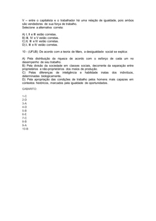 V – entre o capitalista e o trabalhador há uma relação de igualdade, pois ambos
são vendedores de sua força de trabalho.
Selecione a alternativa correta:
A) I, II e III estão corretas.
B) III, IV e V estão corretas.
C) II, III e IV estão corretas.
D) I, III e IV estão corretas.
10 - (UFUB) De acordo com a teoria de Marx, a desigualdade social se explica:
A) Pela distribuição da riqueza de acordo com o esforço de cada um no
desempenho de seu trabalho.
B) Pela divisão da sociedade em classes sociais, decorrente da separação entre
proprietários e não-proprietários dos meios de produção.
C) Pelas diferenças de inteligência e habilidade inatas dos indivíduos,
determinadas biologicamente.
D) Pela apropriação das condições de trabalho pelos homens mais capazes em
contextos históricos, marcados pela igualdade de oportunidades.
GABARITO:
1-C
2-D
3-A
4-D
5-B
6-E
7-C
8-B
9-A
10-B
 