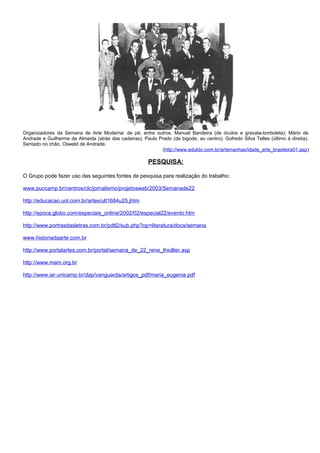 Organizadores da Semana de Arte Moderna: de pé, entre outros, Manuel Bandeira (de óculos e gravata-borboleta); Mário de
Andrade e Guilherme de Almeida (atrás das cadeiras); Paulo Prado (de bigode, ao centro); Gofredo Silva Telles (último à direita).
Sentado no chão, Oswald de Andrade.
(http://www.edukbr.com.br/artemanhas/idade_arte_brasileira01.asp)

PESQUISA:
O Grupo pode fazer uso das seguintes fontes de pesquisa para realização do trabalho:
www.puccamp.br/centros/clc/jornalismo/projetosweb/2003/Semanade22
http://educacao.uol.com.br/artes/ult1684u25.jhtm
http://epoca.globo.com/especiais_online/2002/02/especial22/evento.htm
http://www.portrasdasletras.com.br/pdtl2/sub.php?op=literatura/docs/semana
www.historiadaarte.com.br
http://www.portalartes.com.br/portal/semana_de_22_rene_thiollier.asp
http://www.mam.org.br
http://www.iar.unicamp.br/dap/vanguarda/artigos_pdf/maria_eugenia.pdf

 