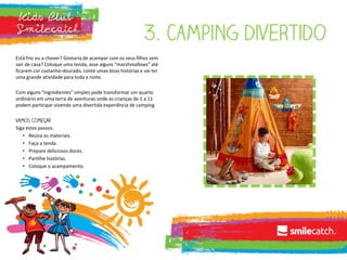 Está frio ou a chover? Gostaria de acampar com os seus filhos sem
sair de casa? Coloque uma tenda, asse alguns “marshmallows” até
ficarem cor castanho-dourado, conte umas boas histórias e vai ter
uma grande atividade para toda a noite.
Com alguns "ingredientes" simples pode transformar um quarto
ordinário em uma terra de aventuras onde as crianças de 1 a 11
podem participar vivendo uma divertida experiência de camping.
Siga estes passos:
• Reúna os materiais.
• Faça a tenda.
• Prepare deliciosos doces.
• Partilhe histórias.
• Coloque o acampamento.
 